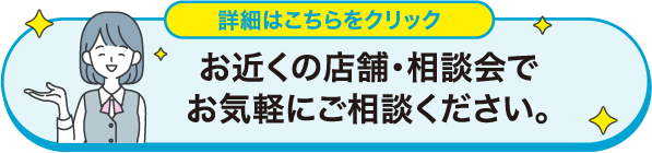 お近くの店舗・相談会でお気軽にご相談ください。